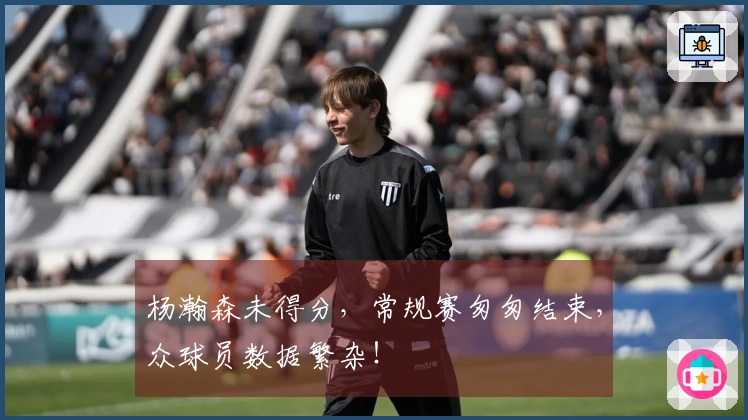 杨瀚森未得分，常规赛匆匆结束，众球员数据繁杂！