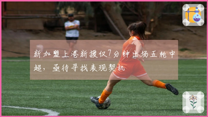 新加盟上港新援仅7分钟出场五轮中超，亟待寻找表现契机
