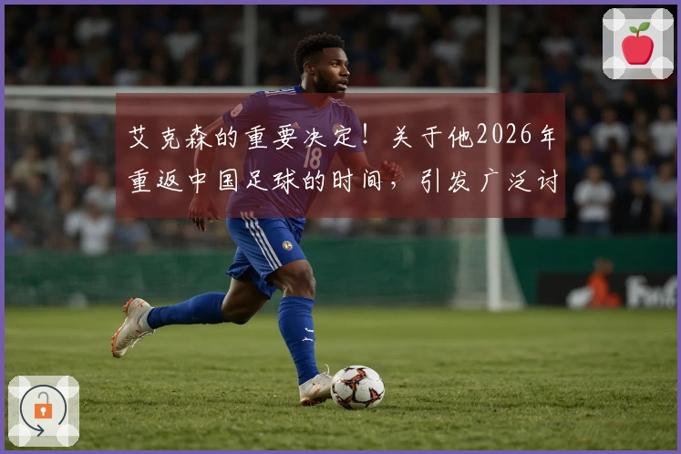 艾克森的重要决定！关于他2026年重返中国足球的时间，引发广泛讨论