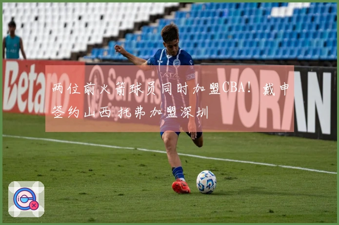 两位前火箭球员同时加盟CBA！戴申签约山西 托弗加盟深圳