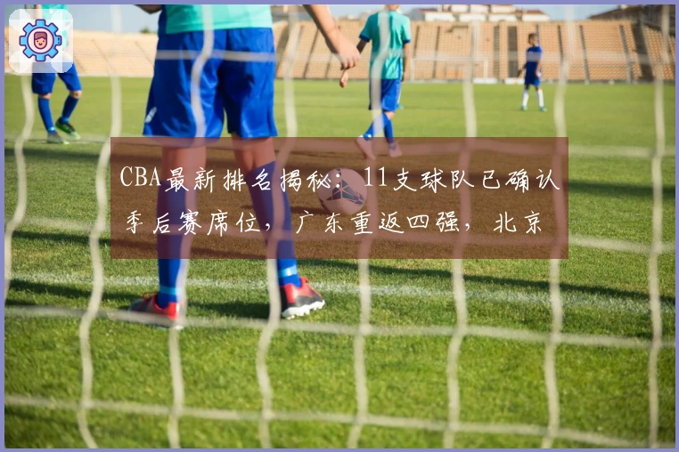 CBA最新排名揭秘：11支球队已确认季后赛席位，广东重返四强，北京失利山东遭遇连败