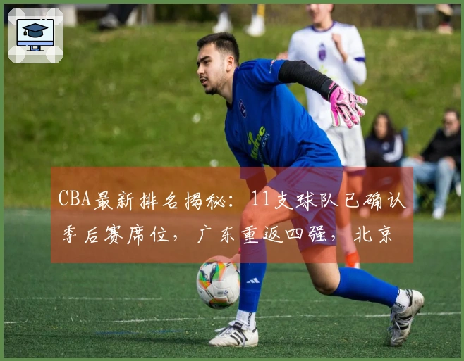 CBA最新排名揭秘：11支球队已确认季后赛席位，广东重返四强，北京失利山东遭遇连败