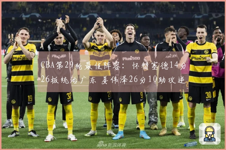 CBA第29轮最佳阵容：怀特塞德14分26板统治广东 姜伟泽26分10助攻逆袭北京
