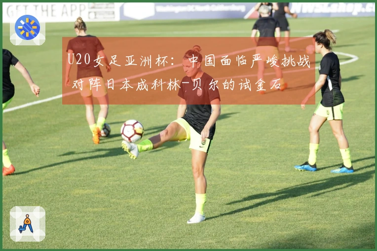 U20女足亚洲杯：中国面临严峻挑战 对阵日本成科林-贝尔的试金石