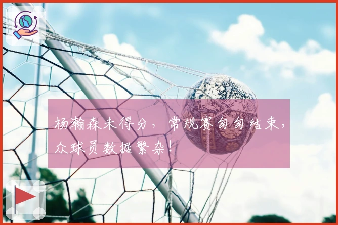 杨瀚森未得分，常规赛匆匆结束，众球员数据繁杂！