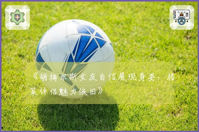 《胡梅尔斯女友自信展现身姿，格策伴侣魅力依旧》