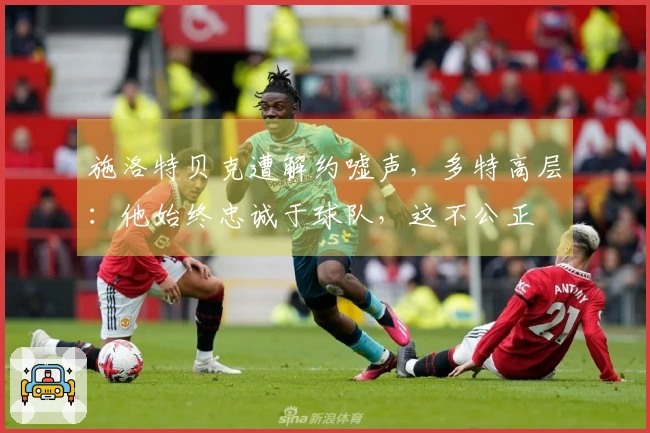 施洛特贝克遭解约嘘声，多特高层：他始终忠诚于球队，这不公正
