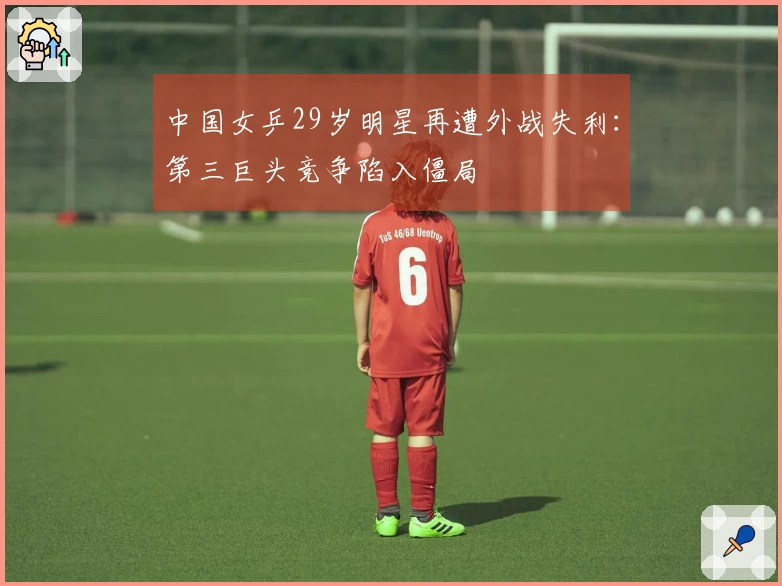 中国女乒29岁明星再遭外战失利：第三巨头竞争陷入僵局
