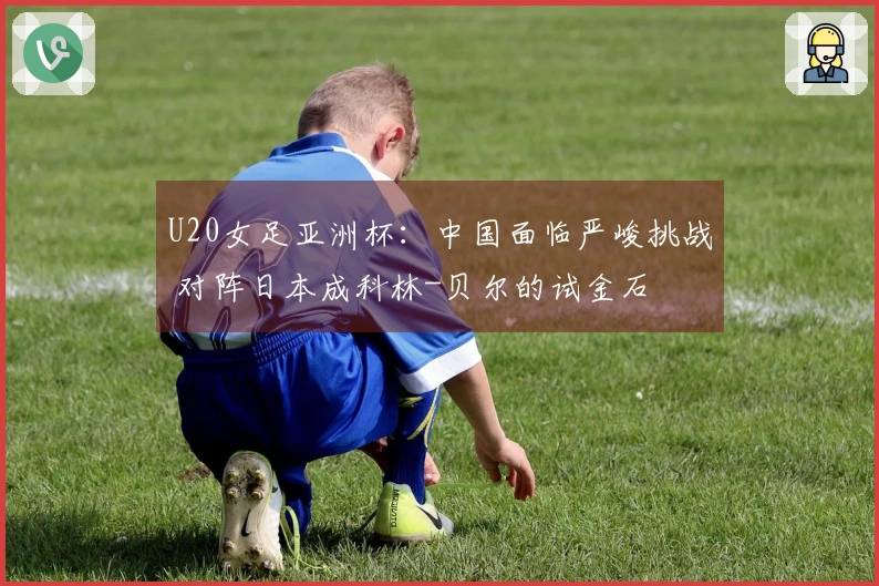 U20女足亚洲杯：中国面临严峻挑战 对阵日本成科林-贝尔的试金石