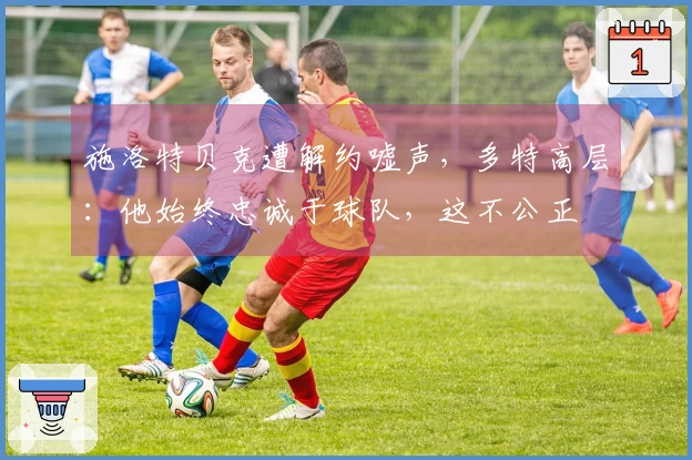 施洛特贝克遭解约嘘声，多特高层：他始终忠诚于球队，这不公正