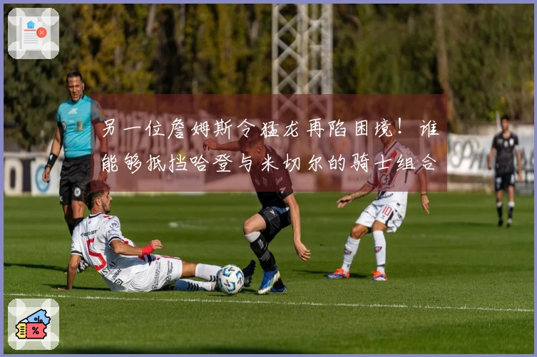 另一位詹姆斯令猛龙再陷困境！谁能够抵挡哈登与米切尔的骑士组合